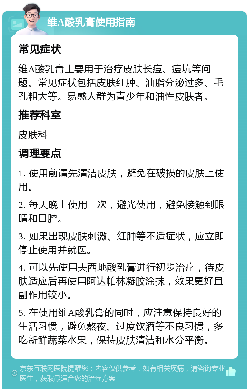 维A酸乳膏使用指南 常见症状 维A酸乳膏主要用于治疗皮肤长痘、痘坑等问题。常见症状包括皮肤红肿、油脂分泌过多、毛孔粗大等。易感人群为青少年和油性皮肤者。 推荐科室 皮肤科 调理要点 1. 使用前请先清洁皮肤，避免在破损的皮肤上使用。 2. 每天晚上使用一次，避光使用，避免接触到眼睛和口腔。 3. 如果出现皮肤刺激、红肿等不适症状，应立即停止使用并就医。 4. 可以先使用夫西地酸乳膏进行初步治疗，待皮肤适应后再使用阿达帕林凝胶涂抹，效果更好且副作用较小。 5. 在使用维A酸乳膏的同时，应注意保持良好的生活习惯，避免熬夜、过度饮酒等不良习惯，多吃新鲜蔬菜水果，保持皮肤清洁和水分平衡。