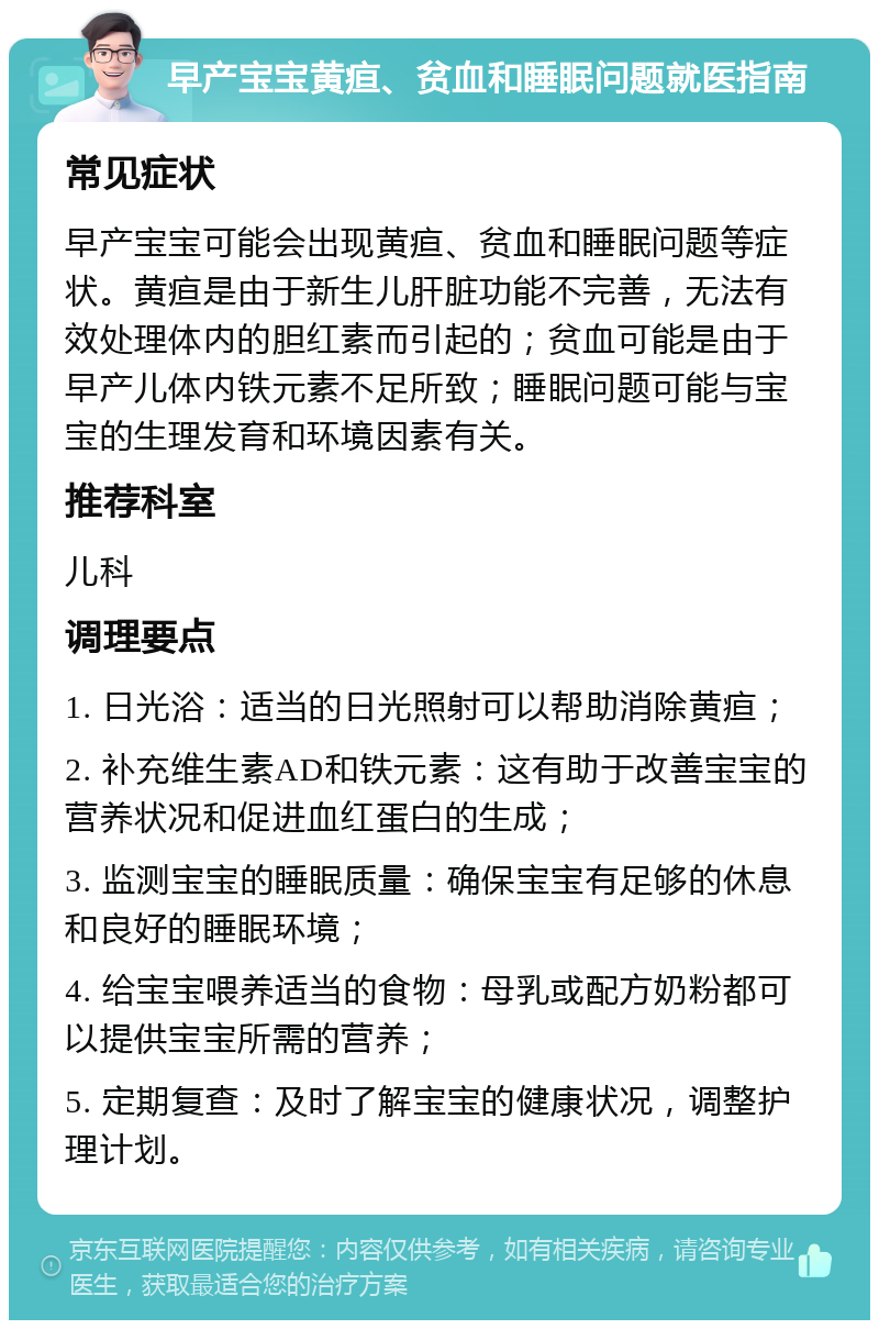 早产宝宝黄疸、贫血和睡眠问题就医指南 常见症状 早产宝宝可能会出现黄疸、贫血和睡眠问题等症状。黄疸是由于新生儿肝脏功能不完善，无法有效处理体内的胆红素而引起的；贫血可能是由于早产儿体内铁元素不足所致；睡眠问题可能与宝宝的生理发育和环境因素有关。 推荐科室 儿科 调理要点 1. 日光浴：适当的日光照射可以帮助消除黄疸； 2. 补充维生素AD和铁元素：这有助于改善宝宝的营养状况和促进血红蛋白的生成； 3. 监测宝宝的睡眠质量：确保宝宝有足够的休息和良好的睡眠环境； 4. 给宝宝喂养适当的食物：母乳或配方奶粉都可以提供宝宝所需的营养； 5. 定期复查：及时了解宝宝的健康状况，调整护理计划。