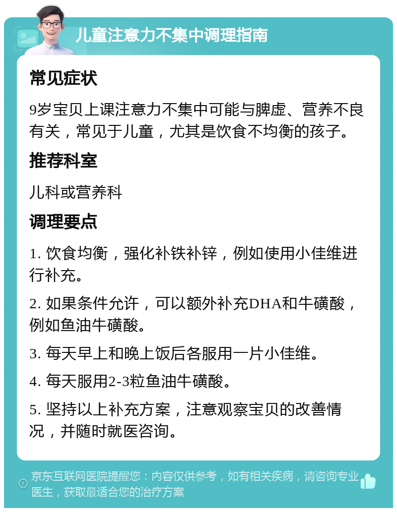 儿童注意力不集中调理指南 常见症状 9岁宝贝上课注意力不集中可能与脾虚、营养不良有关，常见于儿童，尤其是饮食不均衡的孩子。 推荐科室 儿科或营养科 调理要点 1. 饮食均衡，强化补铁补锌，例如使用小佳维进行补充。 2. 如果条件允许，可以额外补充DHA和牛磺酸，例如鱼油牛磺酸。 3. 每天早上和晚上饭后各服用一片小佳维。 4. 每天服用2-3粒鱼油牛磺酸。 5. 坚持以上补充方案，注意观察宝贝的改善情况，并随时就医咨询。