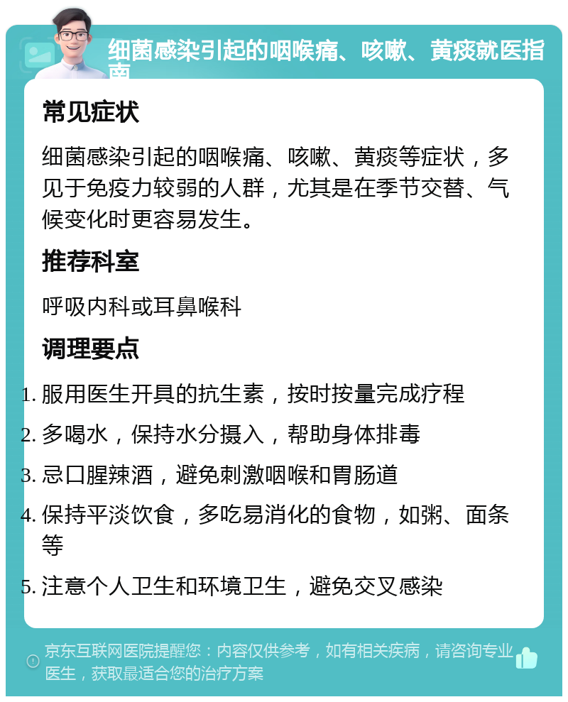 细菌感染引起的咽喉痛、咳嗽、黄痰就医指南 常见症状 细菌感染引起的咽喉痛、咳嗽、黄痰等症状，多见于免疫力较弱的人群，尤其是在季节交替、气候变化时更容易发生。 推荐科室 呼吸内科或耳鼻喉科 调理要点 服用医生开具的抗生素，按时按量完成疗程 多喝水，保持水分摄入，帮助身体排毒 忌口腥辣酒，避免刺激咽喉和胃肠道 保持平淡饮食，多吃易消化的食物，如粥、面条等 注意个人卫生和环境卫生，避免交叉感染