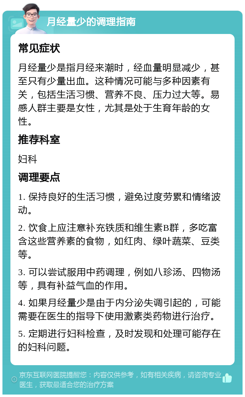 月经量少的调理指南 常见症状 月经量少是指月经来潮时，经血量明显减少，甚至只有少量出血。这种情况可能与多种因素有关，包括生活习惯、营养不良、压力过大等。易感人群主要是女性，尤其是处于生育年龄的女性。 推荐科室 妇科 调理要点 1. 保持良好的生活习惯，避免过度劳累和情绪波动。 2. 饮食上应注意补充铁质和维生素B群，多吃富含这些营养素的食物，如红肉、绿叶蔬菜、豆类等。 3. 可以尝试服用中药调理，例如八珍汤、四物汤等，具有补益气血的作用。 4. 如果月经量少是由于内分泌失调引起的，可能需要在医生的指导下使用激素类药物进行治疗。 5. 定期进行妇科检查，及时发现和处理可能存在的妇科问题。