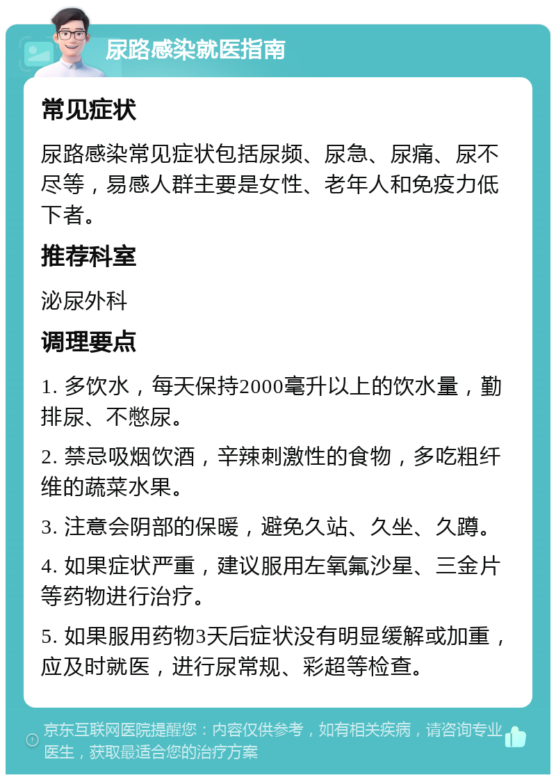 尿路感染就医指南 常见症状 尿路感染常见症状包括尿频、尿急、尿痛、尿不尽等，易感人群主要是女性、老年人和免疫力低下者。 推荐科室 泌尿外科 调理要点 1. 多饮水，每天保持2000毫升以上的饮水量，勤排尿、不憋尿。 2. 禁忌吸烟饮酒，辛辣刺激性的食物，多吃粗纤维的蔬菜水果。 3. 注意会阴部的保暖，避免久站、久坐、久蹲。 4. 如果症状严重，建议服用左氧氟沙星、三金片等药物进行治疗。 5. 如果服用药物3天后症状没有明显缓解或加重，应及时就医，进行尿常规、彩超等检查。