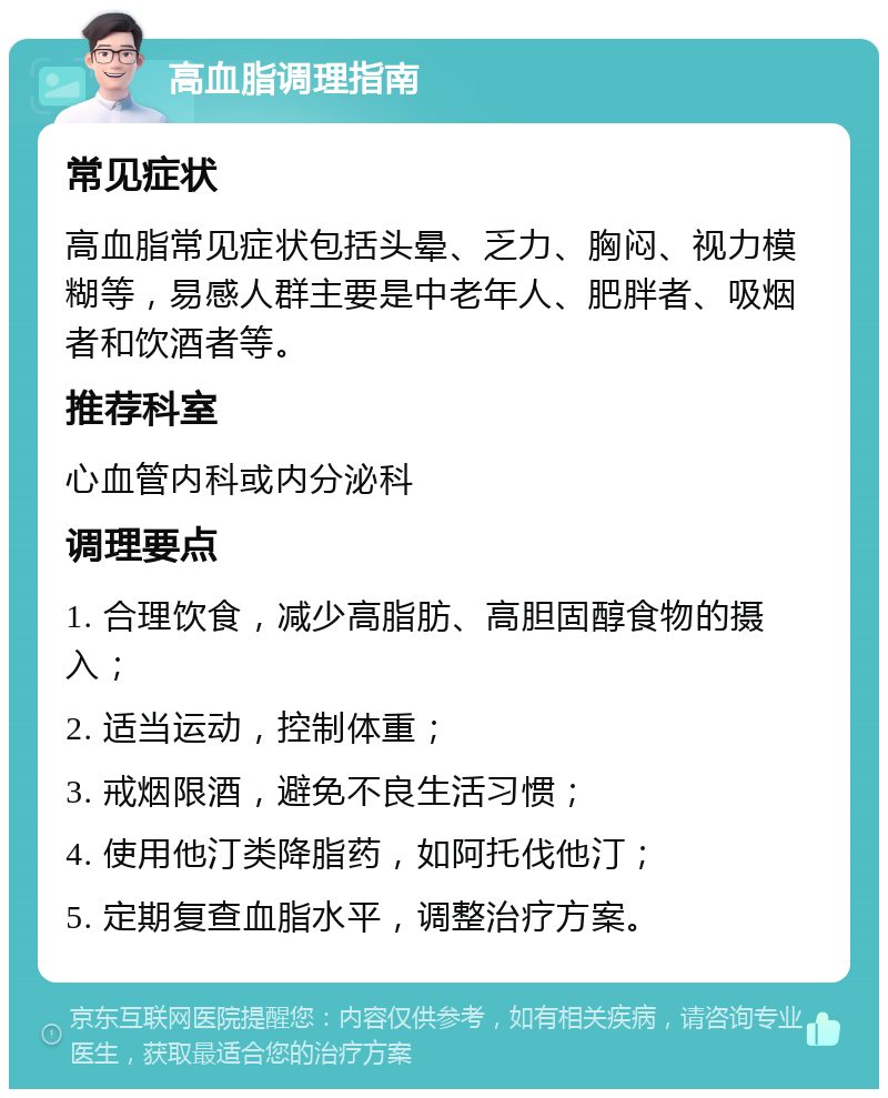 高血脂调理指南 常见症状 高血脂常见症状包括头晕、乏力、胸闷、视力模糊等，易感人群主要是中老年人、肥胖者、吸烟者和饮酒者等。 推荐科室 心血管内科或内分泌科 调理要点 1. 合理饮食，减少高脂肪、高胆固醇食物的摄入； 2. 适当运动，控制体重； 3. 戒烟限酒，避免不良生活习惯； 4. 使用他汀类降脂药，如阿托伐他汀； 5. 定期复查血脂水平，调整治疗方案。