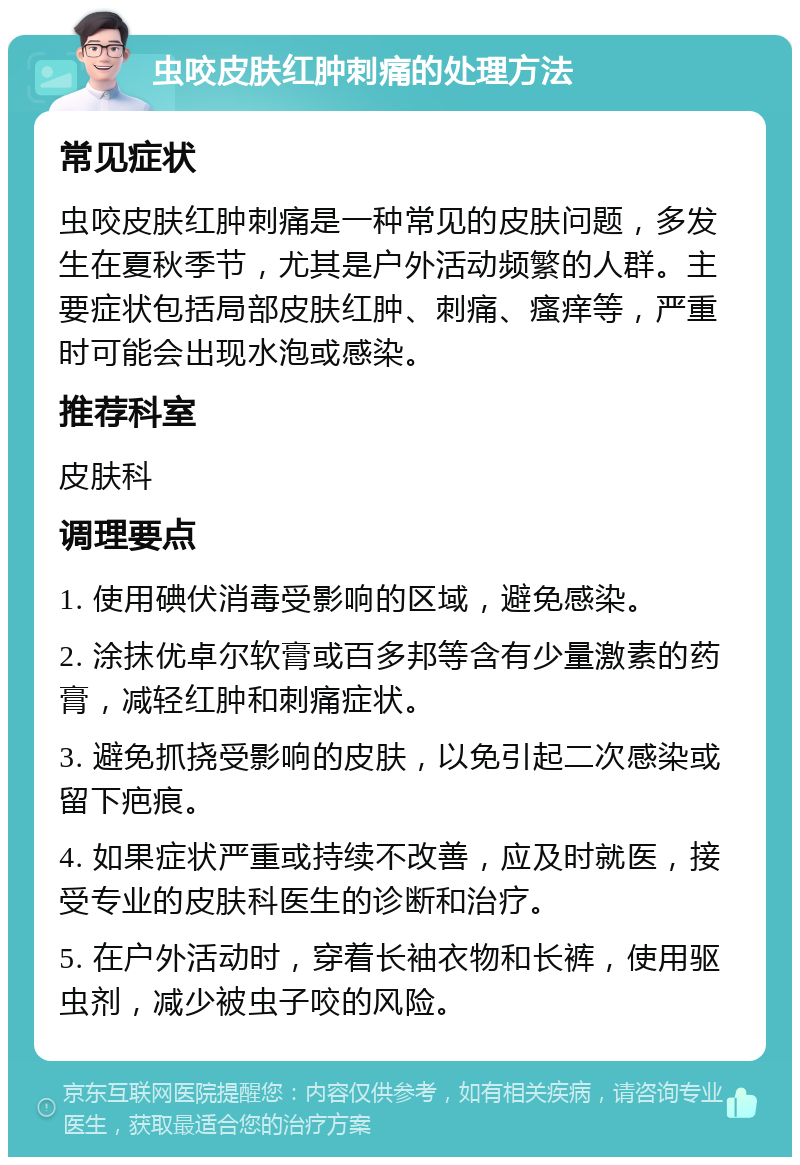 虫咬皮肤红肿刺痛的处理方法 常见症状 虫咬皮肤红肿刺痛是一种常见的皮肤问题，多发生在夏秋季节，尤其是户外活动频繁的人群。主要症状包括局部皮肤红肿、刺痛、瘙痒等，严重时可能会出现水泡或感染。 推荐科室 皮肤科 调理要点 1. 使用碘伏消毒受影响的区域，避免感染。 2. 涂抹优卓尔软膏或百多邦等含有少量激素的药膏，减轻红肿和刺痛症状。 3. 避免抓挠受影响的皮肤，以免引起二次感染或留下疤痕。 4. 如果症状严重或持续不改善，应及时就医，接受专业的皮肤科医生的诊断和治疗。 5. 在户外活动时，穿着长袖衣物和长裤，使用驱虫剂，减少被虫子咬的风险。