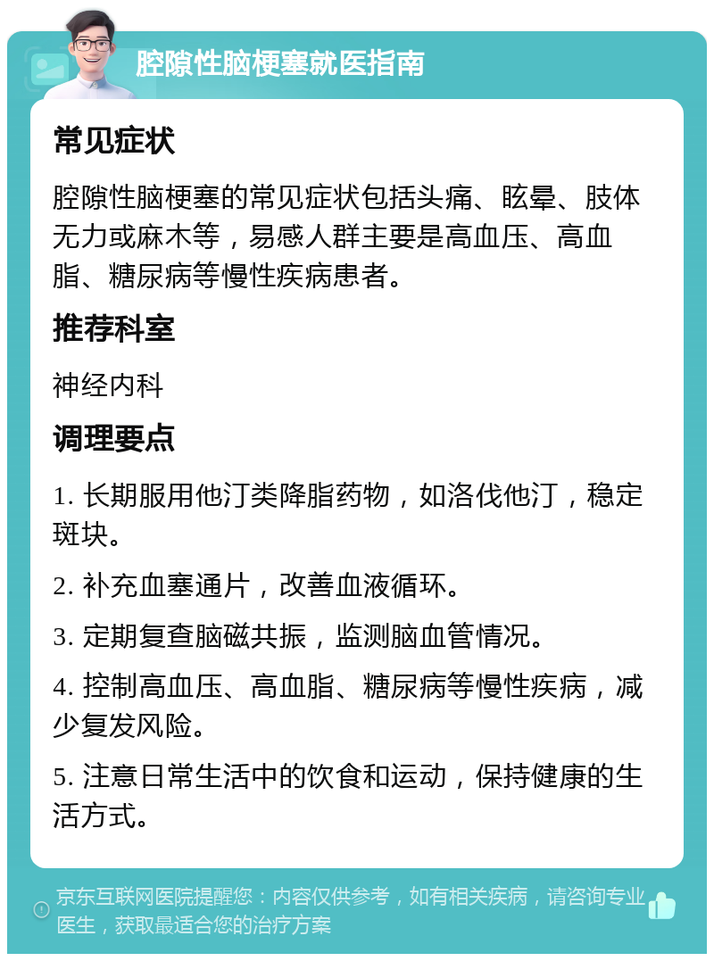 腔隙性脑梗塞就医指南 常见症状 腔隙性脑梗塞的常见症状包括头痛、眩晕、肢体无力或麻木等，易感人群主要是高血压、高血脂、糖尿病等慢性疾病患者。 推荐科室 神经内科 调理要点 1. 长期服用他汀类降脂药物，如洛伐他汀，稳定斑块。 2. 补充血塞通片，改善血液循环。 3. 定期复查脑磁共振，监测脑血管情况。 4. 控制高血压、高血脂、糖尿病等慢性疾病，减少复发风险。 5. 注意日常生活中的饮食和运动，保持健康的生活方式。