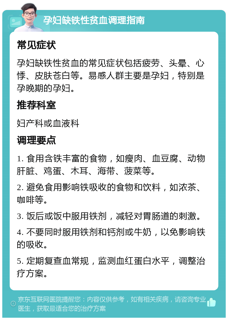 孕妇缺铁性贫血调理指南 常见症状 孕妇缺铁性贫血的常见症状包括疲劳、头晕、心悸、皮肤苍白等。易感人群主要是孕妇，特别是孕晚期的孕妇。 推荐科室 妇产科或血液科 调理要点 1. 食用含铁丰富的食物，如瘦肉、血豆腐、动物肝脏、鸡蛋、木耳、海带、菠菜等。 2. 避免食用影响铁吸收的食物和饮料，如浓茶、咖啡等。 3. 饭后或饭中服用铁剂，减轻对胃肠道的刺激。 4. 不要同时服用铁剂和钙剂或牛奶，以免影响铁的吸收。 5. 定期复查血常规，监测血红蛋白水平，调整治疗方案。