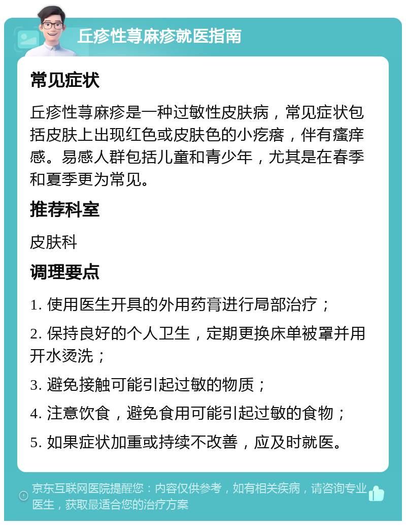 丘疹性荨麻疹就医指南 常见症状 丘疹性荨麻疹是一种过敏性皮肤病，常见症状包括皮肤上出现红色或皮肤色的小疙瘩，伴有瘙痒感。易感人群包括儿童和青少年，尤其是在春季和夏季更为常见。 推荐科室 皮肤科 调理要点 1. 使用医生开具的外用药膏进行局部治疗； 2. 保持良好的个人卫生，定期更换床单被罩并用开水烫洗； 3. 避免接触可能引起过敏的物质； 4. 注意饮食，避免食用可能引起过敏的食物； 5. 如果症状加重或持续不改善，应及时就医。