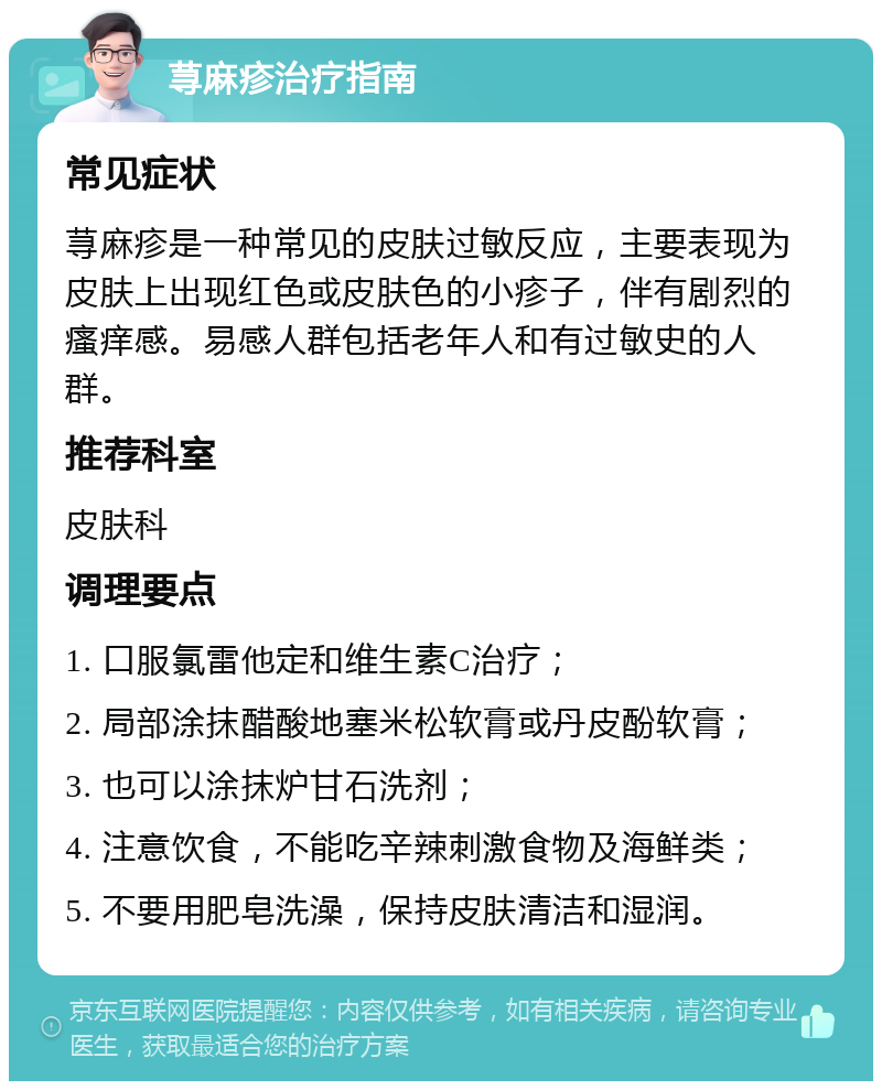 荨麻疹治疗指南 常见症状 荨麻疹是一种常见的皮肤过敏反应，主要表现为皮肤上出现红色或皮肤色的小疹子，伴有剧烈的瘙痒感。易感人群包括老年人和有过敏史的人群。 推荐科室 皮肤科 调理要点 1. 口服氯雷他定和维生素C治疗； 2. 局部涂抹醋酸地塞米松软膏或丹皮酚软膏； 3. 也可以涂抹炉甘石洗剂； 4. 注意饮食，不能吃辛辣刺激食物及海鲜类； 5. 不要用肥皂洗澡，保持皮肤清洁和湿润。