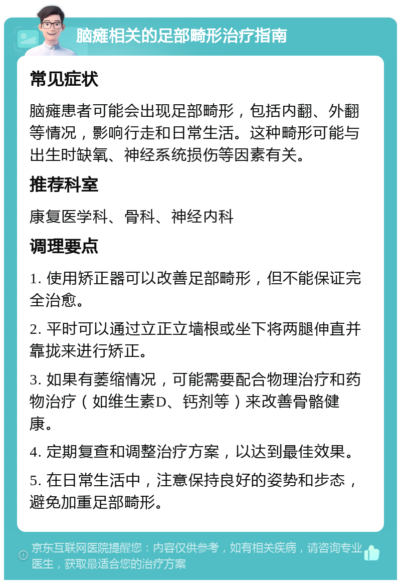 脑瘫相关的足部畸形治疗指南 常见症状 脑瘫患者可能会出现足部畸形，包括内翻、外翻等情况，影响行走和日常生活。这种畸形可能与出生时缺氧、神经系统损伤等因素有关。 推荐科室 康复医学科、骨科、神经内科 调理要点 1. 使用矫正器可以改善足部畸形，但不能保证完全治愈。 2. 平时可以通过立正立墙根或坐下将两腿伸直并靠拢来进行矫正。 3. 如果有萎缩情况，可能需要配合物理治疗和药物治疗（如维生素D、钙剂等）来改善骨骼健康。 4. 定期复查和调整治疗方案，以达到最佳效果。 5. 在日常生活中，注意保持良好的姿势和步态，避免加重足部畸形。