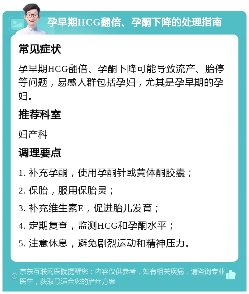 孕早期HCG翻倍、孕酮下降的处理指南 常见症状 孕早期HCG翻倍、孕酮下降可能导致流产、胎停等问题，易感人群包括孕妇，尤其是孕早期的孕妇。 推荐科室 妇产科 调理要点 1. 补充孕酮，使用孕酮针或黄体酮胶囊； 2. 保胎，服用保胎灵； 3. 补充维生素E，促进胎儿发育； 4. 定期复查，监测HCG和孕酮水平； 5. 注意休息，避免剧烈运动和精神压力。