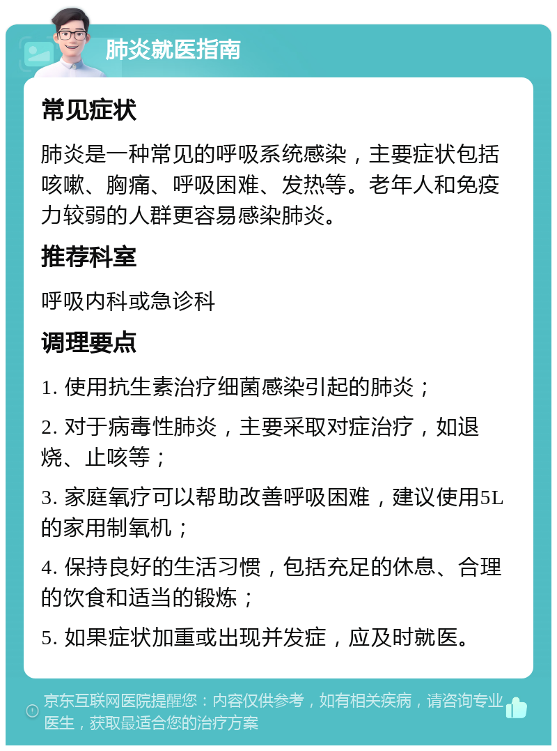 肺炎就医指南 常见症状 肺炎是一种常见的呼吸系统感染，主要症状包括咳嗽、胸痛、呼吸困难、发热等。老年人和免疫力较弱的人群更容易感染肺炎。 推荐科室 呼吸内科或急诊科 调理要点 1. 使用抗生素治疗细菌感染引起的肺炎； 2. 对于病毒性肺炎，主要采取对症治疗，如退烧、止咳等； 3. 家庭氧疗可以帮助改善呼吸困难，建议使用5L的家用制氧机； 4. 保持良好的生活习惯，包括充足的休息、合理的饮食和适当的锻炼； 5. 如果症状加重或出现并发症，应及时就医。