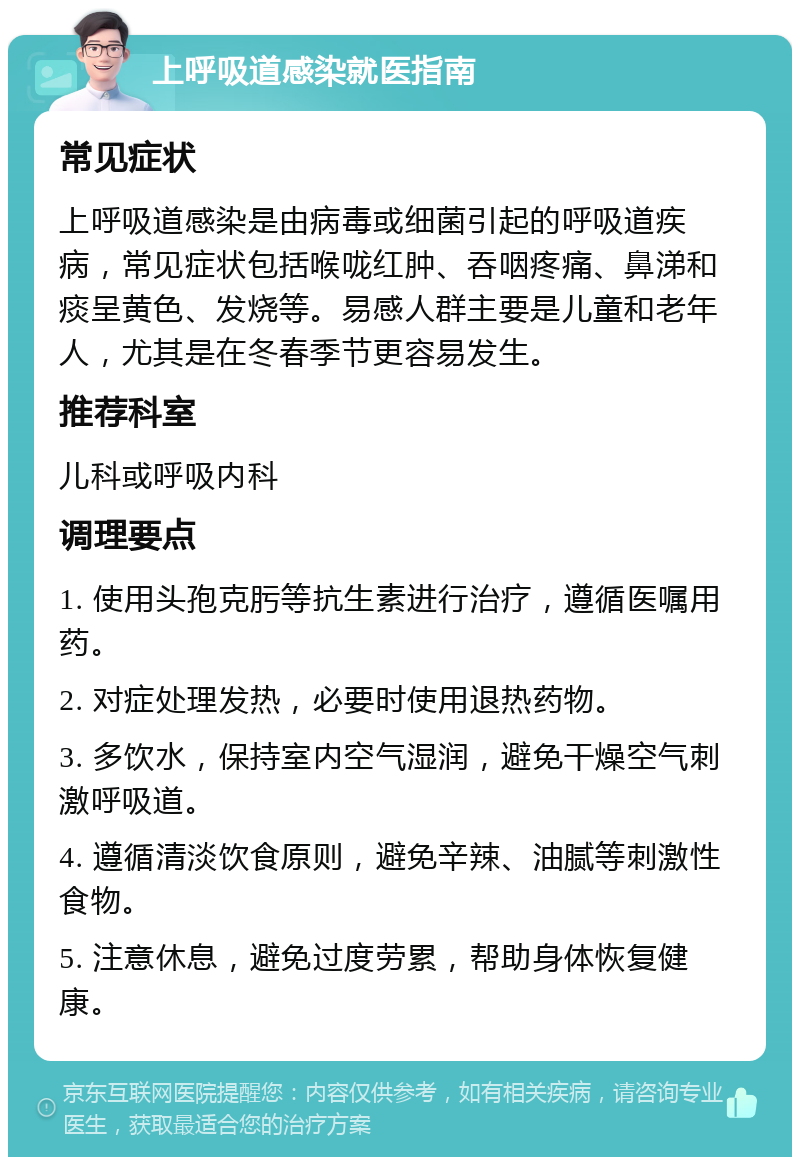 上呼吸道感染就医指南 常见症状 上呼吸道感染是由病毒或细菌引起的呼吸道疾病，常见症状包括喉咙红肿、吞咽疼痛、鼻涕和痰呈黄色、发烧等。易感人群主要是儿童和老年人，尤其是在冬春季节更容易发生。 推荐科室 儿科或呼吸内科 调理要点 1. 使用头孢克肟等抗生素进行治疗，遵循医嘱用药。 2. 对症处理发热，必要时使用退热药物。 3. 多饮水，保持室内空气湿润，避免干燥空气刺激呼吸道。 4. 遵循清淡饮食原则，避免辛辣、油腻等刺激性食物。 5. 注意休息，避免过度劳累，帮助身体恢复健康。