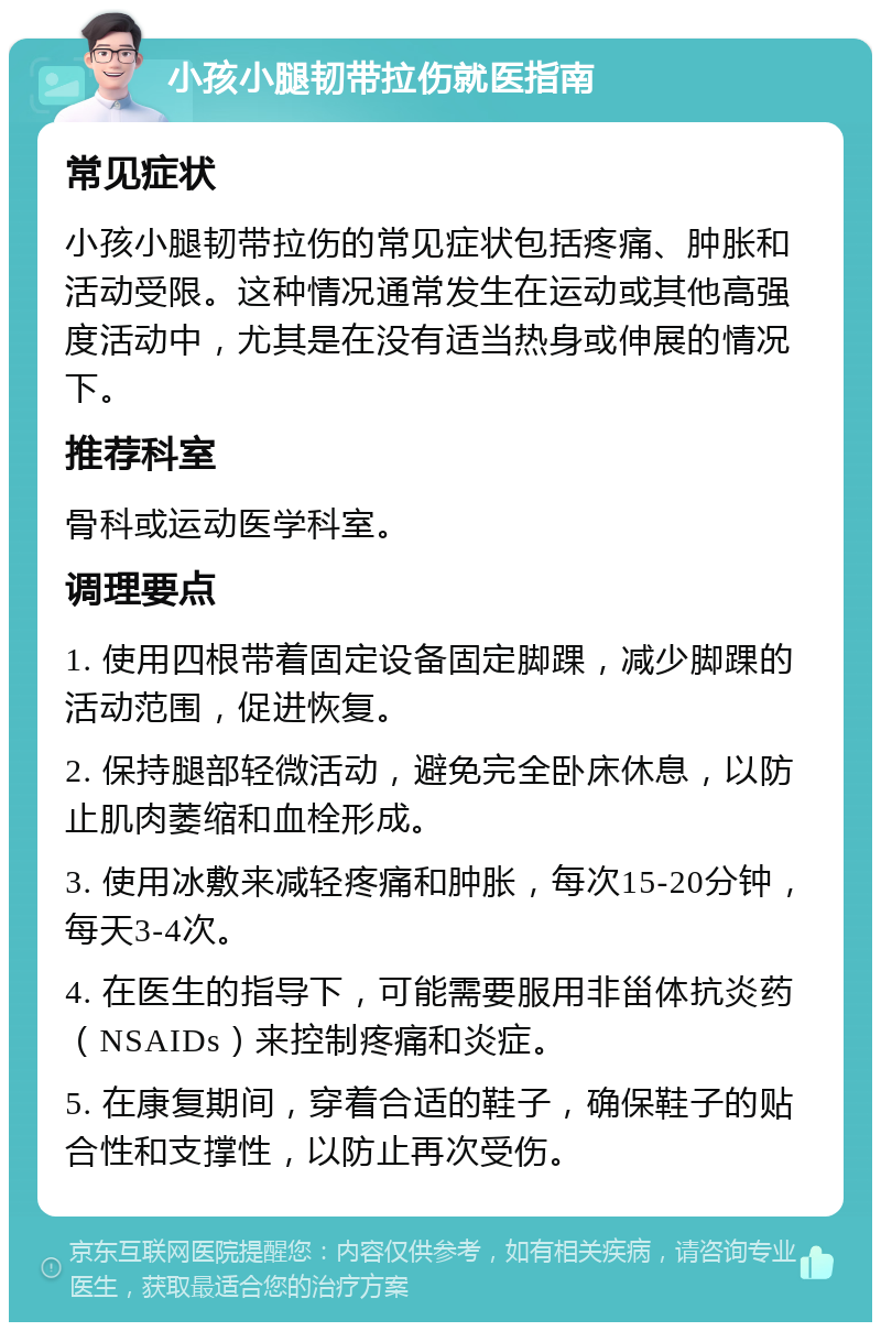 小孩小腿韧带拉伤就医指南 常见症状 小孩小腿韧带拉伤的常见症状包括疼痛、肿胀和活动受限。这种情况通常发生在运动或其他高强度活动中，尤其是在没有适当热身或伸展的情况下。 推荐科室 骨科或运动医学科室。 调理要点 1. 使用四根带着固定设备固定脚踝，减少脚踝的活动范围，促进恢复。 2. 保持腿部轻微活动，避免完全卧床休息，以防止肌肉萎缩和血栓形成。 3. 使用冰敷来减轻疼痛和肿胀，每次15-20分钟，每天3-4次。 4. 在医生的指导下，可能需要服用非甾体抗炎药（NSAIDs）来控制疼痛和炎症。 5. 在康复期间，穿着合适的鞋子，确保鞋子的贴合性和支撑性，以防止再次受伤。