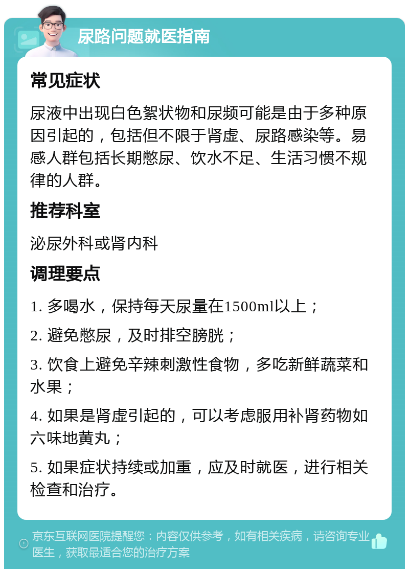 尿路问题就医指南 常见症状 尿液中出现白色絮状物和尿频可能是由于多种原因引起的，包括但不限于肾虚、尿路感染等。易感人群包括长期憋尿、饮水不足、生活习惯不规律的人群。 推荐科室 泌尿外科或肾内科 调理要点 1. 多喝水，保持每天尿量在1500ml以上； 2. 避免憋尿，及时排空膀胱； 3. 饮食上避免辛辣刺激性食物，多吃新鲜蔬菜和水果； 4. 如果是肾虚引起的，可以考虑服用补肾药物如六味地黄丸； 5. 如果症状持续或加重，应及时就医，进行相关检查和治疗。