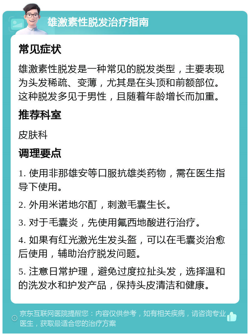 雄激素性脱发治疗指南 常见症状 雄激素性脱发是一种常见的脱发类型，主要表现为头发稀疏、变薄，尤其是在头顶和前额部位。这种脱发多见于男性，且随着年龄增长而加重。 推荐科室 皮肤科 调理要点 1. 使用非那雄安等口服抗雄类药物，需在医生指导下使用。 2. 外用米诺地尔酊，刺激毛囊生长。 3. 对于毛囊炎，先使用氟西地酸进行治疗。 4. 如果有红光激光生发头盔，可以在毛囊炎治愈后使用，辅助治疗脱发问题。 5. 注意日常护理，避免过度拉扯头发，选择温和的洗发水和护发产品，保持头皮清洁和健康。