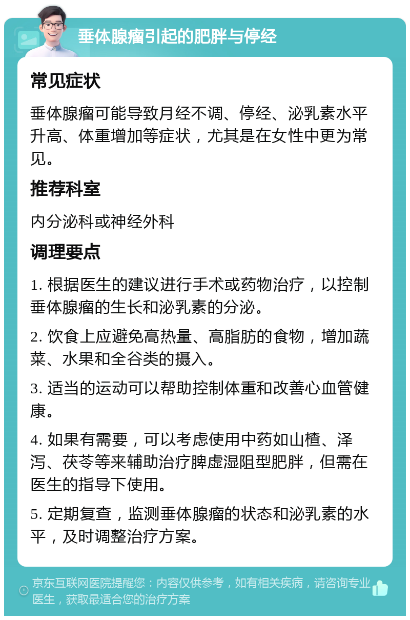 垂体腺瘤引起的肥胖与停经 常见症状 垂体腺瘤可能导致月经不调、停经、泌乳素水平升高、体重增加等症状，尤其是在女性中更为常见。 推荐科室 内分泌科或神经外科 调理要点 1. 根据医生的建议进行手术或药物治疗，以控制垂体腺瘤的生长和泌乳素的分泌。 2. 饮食上应避免高热量、高脂肪的食物，增加蔬菜、水果和全谷类的摄入。 3. 适当的运动可以帮助控制体重和改善心血管健康。 4. 如果有需要，可以考虑使用中药如山楂、泽泻、茯苓等来辅助治疗脾虚湿阻型肥胖，但需在医生的指导下使用。 5. 定期复查，监测垂体腺瘤的状态和泌乳素的水平，及时调整治疗方案。