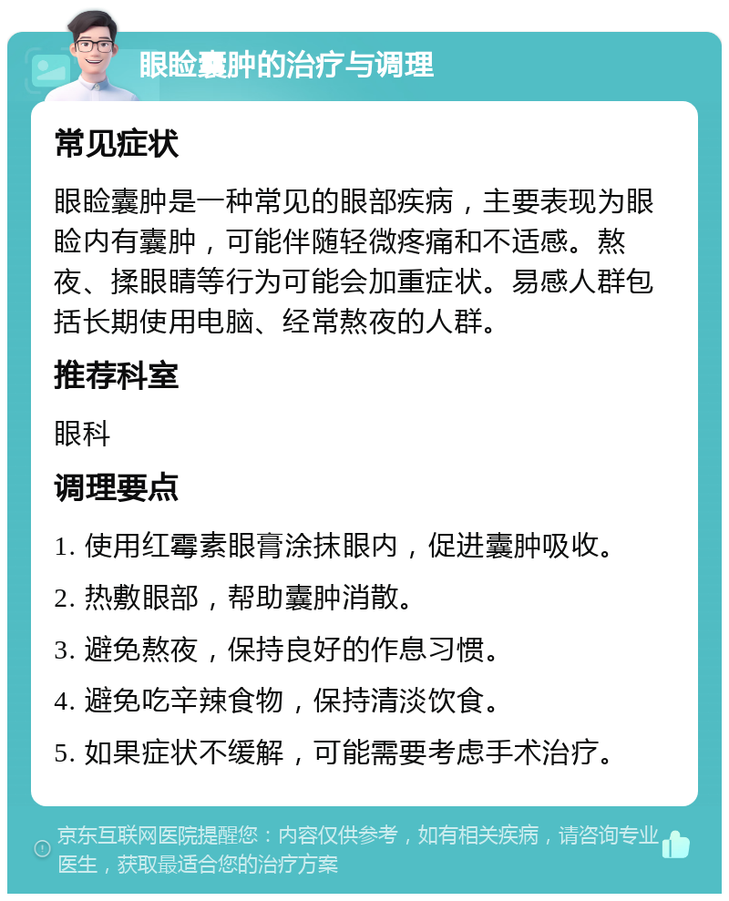 眼睑囊肿的治疗与调理 常见症状 眼睑囊肿是一种常见的眼部疾病，主要表现为眼睑内有囊肿，可能伴随轻微疼痛和不适感。熬夜、揉眼睛等行为可能会加重症状。易感人群包括长期使用电脑、经常熬夜的人群。 推荐科室 眼科 调理要点 1. 使用红霉素眼膏涂抹眼内，促进囊肿吸收。 2. 热敷眼部，帮助囊肿消散。 3. 避免熬夜，保持良好的作息习惯。 4. 避免吃辛辣食物，保持清淡饮食。 5. 如果症状不缓解，可能需要考虑手术治疗。