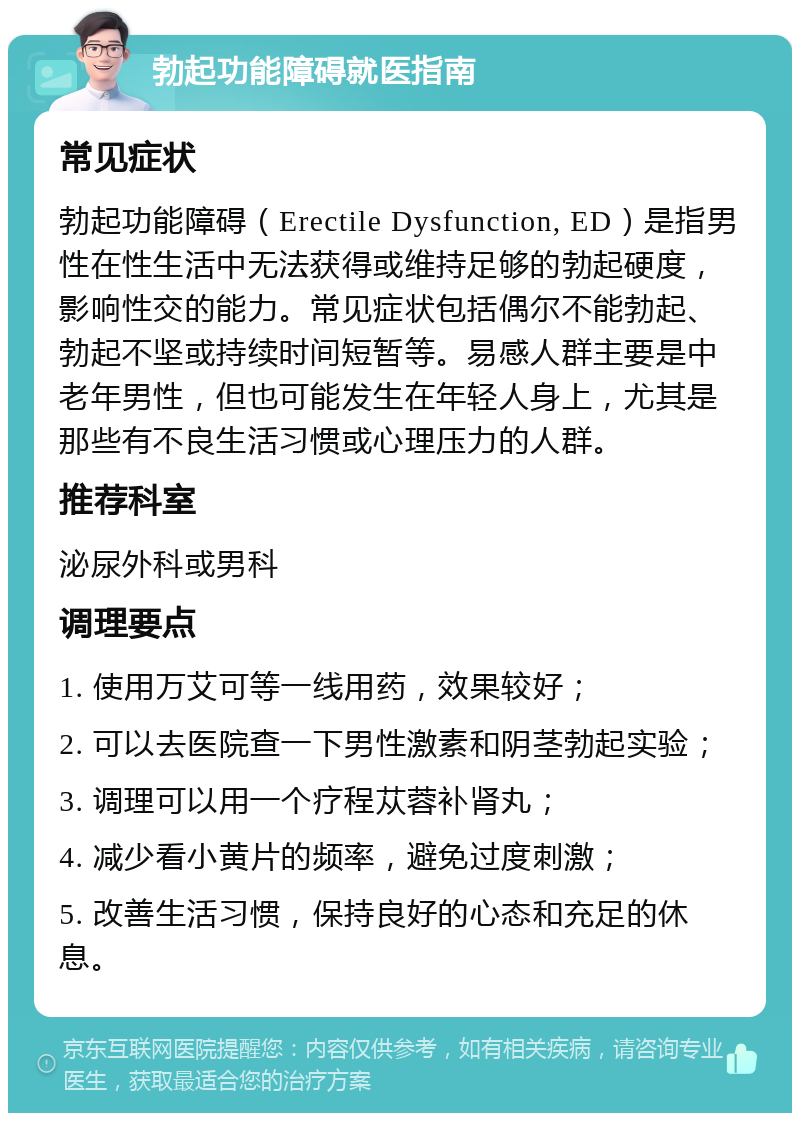 勃起功能障碍就医指南 常见症状 勃起功能障碍（Erectile Dysfunction, ED）是指男性在性生活中无法获得或维持足够的勃起硬度，影响性交的能力。常见症状包括偶尔不能勃起、勃起不坚或持续时间短暂等。易感人群主要是中老年男性，但也可能发生在年轻人身上，尤其是那些有不良生活习惯或心理压力的人群。 推荐科室 泌尿外科或男科 调理要点 1. 使用万艾可等一线用药，效果较好； 2. 可以去医院查一下男性激素和阴茎勃起实验； 3. 调理可以用一个疗程苁蓉补肾丸； 4. 减少看小黄片的频率，避免过度刺激； 5. 改善生活习惯，保持良好的心态和充足的休息。