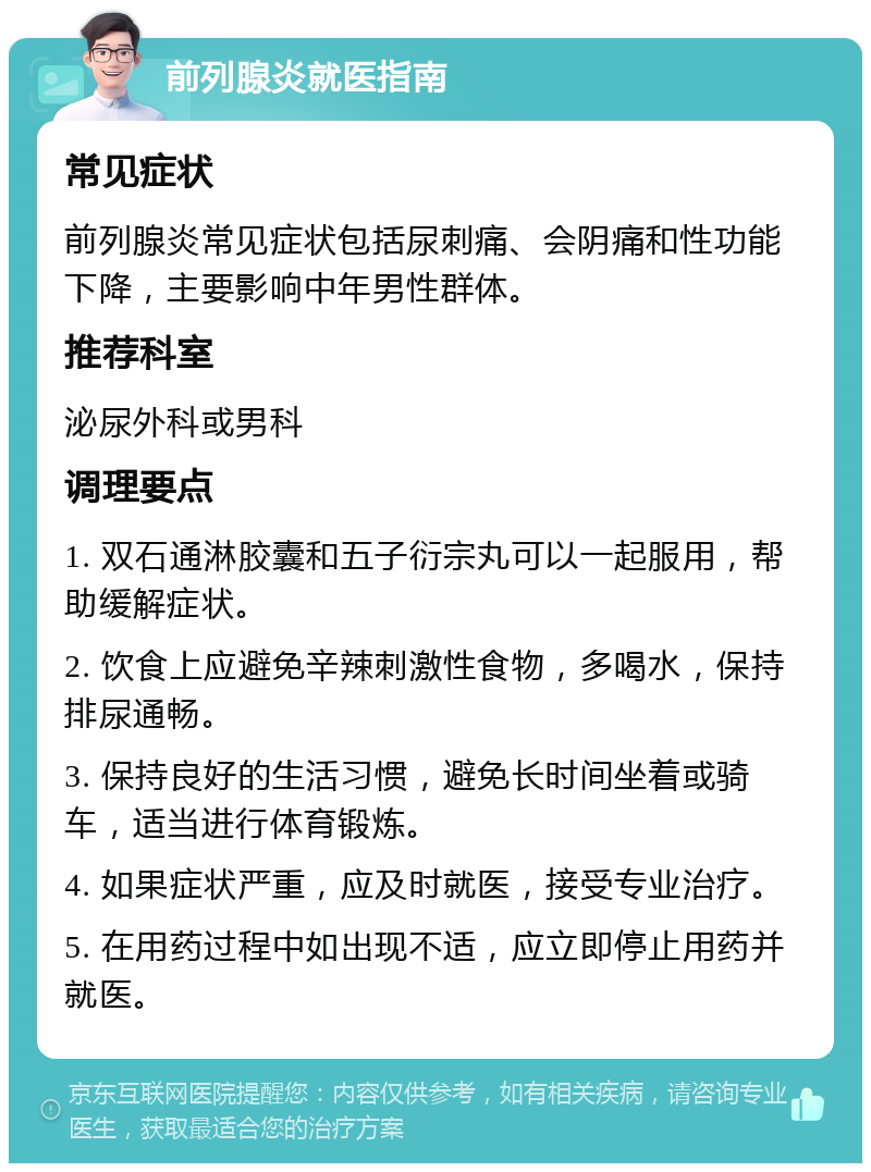 前列腺炎就医指南 常见症状 前列腺炎常见症状包括尿刺痛、会阴痛和性功能下降，主要影响中年男性群体。 推荐科室 泌尿外科或男科 调理要点 1. 双石通淋胶囊和五子衍宗丸可以一起服用，帮助缓解症状。 2. 饮食上应避免辛辣刺激性食物，多喝水，保持排尿通畅。 3. 保持良好的生活习惯，避免长时间坐着或骑车，适当进行体育锻炼。 4. 如果症状严重，应及时就医，接受专业治疗。 5. 在用药过程中如出现不适，应立即停止用药并就医。