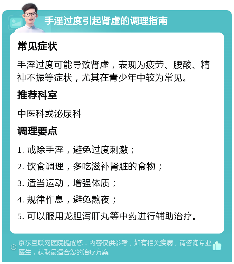 手淫过度引起肾虚的调理指南 常见症状 手淫过度可能导致肾虚，表现为疲劳、腰酸、精神不振等症状，尤其在青少年中较为常见。 推荐科室 中医科或泌尿科 调理要点 1. 戒除手淫，避免过度刺激； 2. 饮食调理，多吃滋补肾脏的食物； 3. 适当运动，增强体质； 4. 规律作息，避免熬夜； 5. 可以服用龙胆泻肝丸等中药进行辅助治疗。