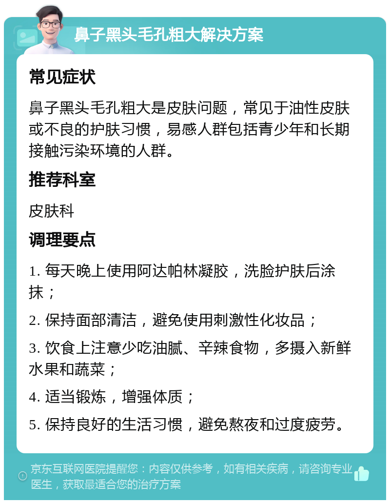 鼻子黑头毛孔粗大解决方案 常见症状 鼻子黑头毛孔粗大是皮肤问题，常见于油性皮肤或不良的护肤习惯，易感人群包括青少年和长期接触污染环境的人群。 推荐科室 皮肤科 调理要点 1. 每天晚上使用阿达帕林凝胶，洗脸护肤后涂抹； 2. 保持面部清洁，避免使用刺激性化妆品； 3. 饮食上注意少吃油腻、辛辣食物，多摄入新鲜水果和蔬菜； 4. 适当锻炼，增强体质； 5. 保持良好的生活习惯，避免熬夜和过度疲劳。