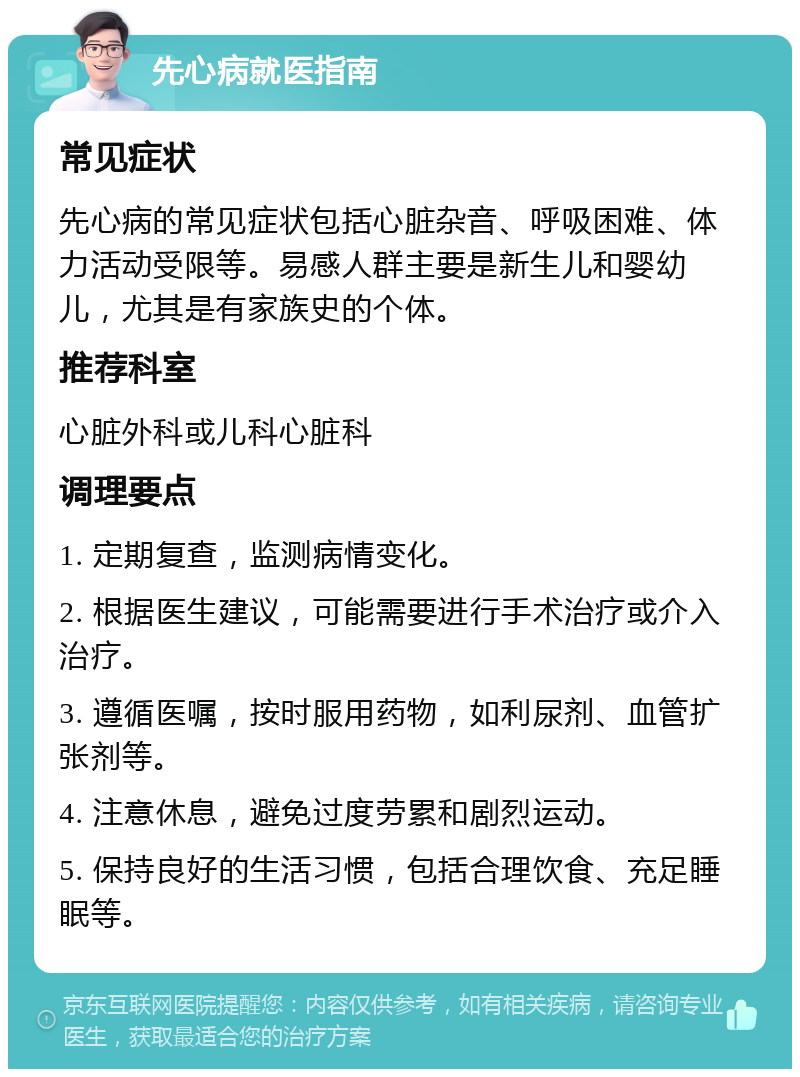 先心病就医指南 常见症状 先心病的常见症状包括心脏杂音、呼吸困难、体力活动受限等。易感人群主要是新生儿和婴幼儿，尤其是有家族史的个体。 推荐科室 心脏外科或儿科心脏科 调理要点 1. 定期复查，监测病情变化。 2. 根据医生建议，可能需要进行手术治疗或介入治疗。 3. 遵循医嘱，按时服用药物，如利尿剂、血管扩张剂等。 4. 注意休息，避免过度劳累和剧烈运动。 5. 保持良好的生活习惯，包括合理饮食、充足睡眠等。