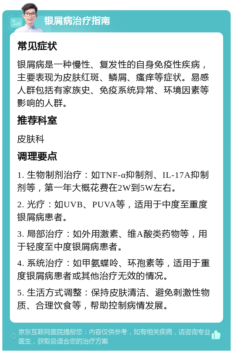 银屑病治疗指南 常见症状 银屑病是一种慢性、复发性的自身免疫性疾病，主要表现为皮肤红斑、鳞屑、瘙痒等症状。易感人群包括有家族史、免疫系统异常、环境因素等影响的人群。 推荐科室 皮肤科 调理要点 1. 生物制剂治疗：如TNF-α抑制剂、IL-17A抑制剂等，第一年大概花费在2W到5W左右。 2. 光疗：如UVB、PUVA等，适用于中度至重度银屑病患者。 3. 局部治疗：如外用激素、维A酸类药物等，用于轻度至中度银屑病患者。 4. 系统治疗：如甲氨蝶呤、环孢素等，适用于重度银屑病患者或其他治疗无效的情况。 5. 生活方式调整：保持皮肤清洁、避免刺激性物质、合理饮食等，帮助控制病情发展。