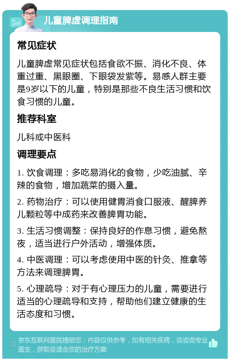 儿童脾虚调理指南 常见症状 儿童脾虚常见症状包括食欲不振、消化不良、体重过重、黑眼圈、下眼袋发紫等。易感人群主要是9岁以下的儿童，特别是那些不良生活习惯和饮食习惯的儿童。 推荐科室 儿科或中医科 调理要点 1. 饮食调理：多吃易消化的食物，少吃油腻、辛辣的食物，增加蔬菜的摄入量。 2. 药物治疗：可以使用健胃消食口服液、醒脾养儿颗粒等中成药来改善脾胃功能。 3. 生活习惯调整：保持良好的作息习惯，避免熬夜，适当进行户外活动，增强体质。 4. 中医调理：可以考虑使用中医的针灸、推拿等方法来调理脾胃。 5. 心理疏导：对于有心理压力的儿童，需要进行适当的心理疏导和支持，帮助他们建立健康的生活态度和习惯。