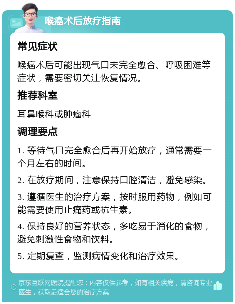 喉癌术后放疗指南 常见症状 喉癌术后可能出现气口未完全愈合、呼吸困难等症状，需要密切关注恢复情况。 推荐科室 耳鼻喉科或肿瘤科 调理要点 1. 等待气口完全愈合后再开始放疗，通常需要一个月左右的时间。 2. 在放疗期间，注意保持口腔清洁，避免感染。 3. 遵循医生的治疗方案，按时服用药物，例如可能需要使用止痛药或抗生素。 4. 保持良好的营养状态，多吃易于消化的食物，避免刺激性食物和饮料。 5. 定期复查，监测病情变化和治疗效果。