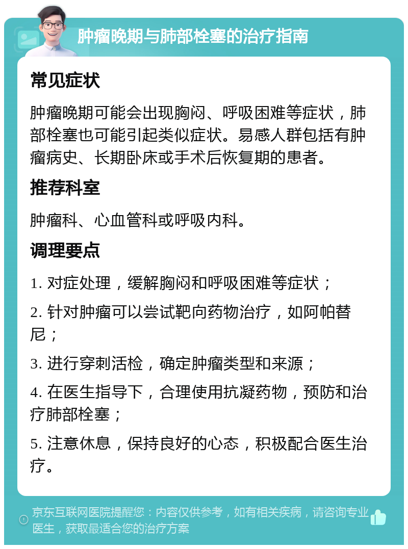 肿瘤晚期与肺部栓塞的治疗指南 常见症状 肿瘤晚期可能会出现胸闷、呼吸困难等症状，肺部栓塞也可能引起类似症状。易感人群包括有肿瘤病史、长期卧床或手术后恢复期的患者。 推荐科室 肿瘤科、心血管科或呼吸内科。 调理要点 1. 对症处理，缓解胸闷和呼吸困难等症状； 2. 针对肿瘤可以尝试靶向药物治疗，如阿帕替尼； 3. 进行穿刺活检，确定肿瘤类型和来源； 4. 在医生指导下，合理使用抗凝药物，预防和治疗肺部栓塞； 5. 注意休息，保持良好的心态，积极配合医生治疗。