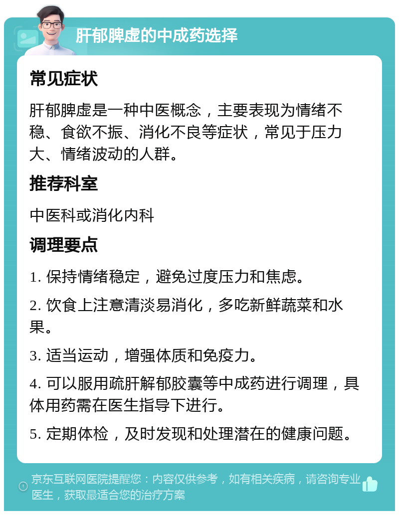 肝郁脾虚的中成药选择 常见症状 肝郁脾虚是一种中医概念，主要表现为情绪不稳、食欲不振、消化不良等症状，常见于压力大、情绪波动的人群。 推荐科室 中医科或消化内科 调理要点 1. 保持情绪稳定，避免过度压力和焦虑。 2. 饮食上注意清淡易消化，多吃新鲜蔬菜和水果。 3. 适当运动，增强体质和免疫力。 4. 可以服用疏肝解郁胶囊等中成药进行调理，具体用药需在医生指导下进行。 5. 定期体检，及时发现和处理潜在的健康问题。