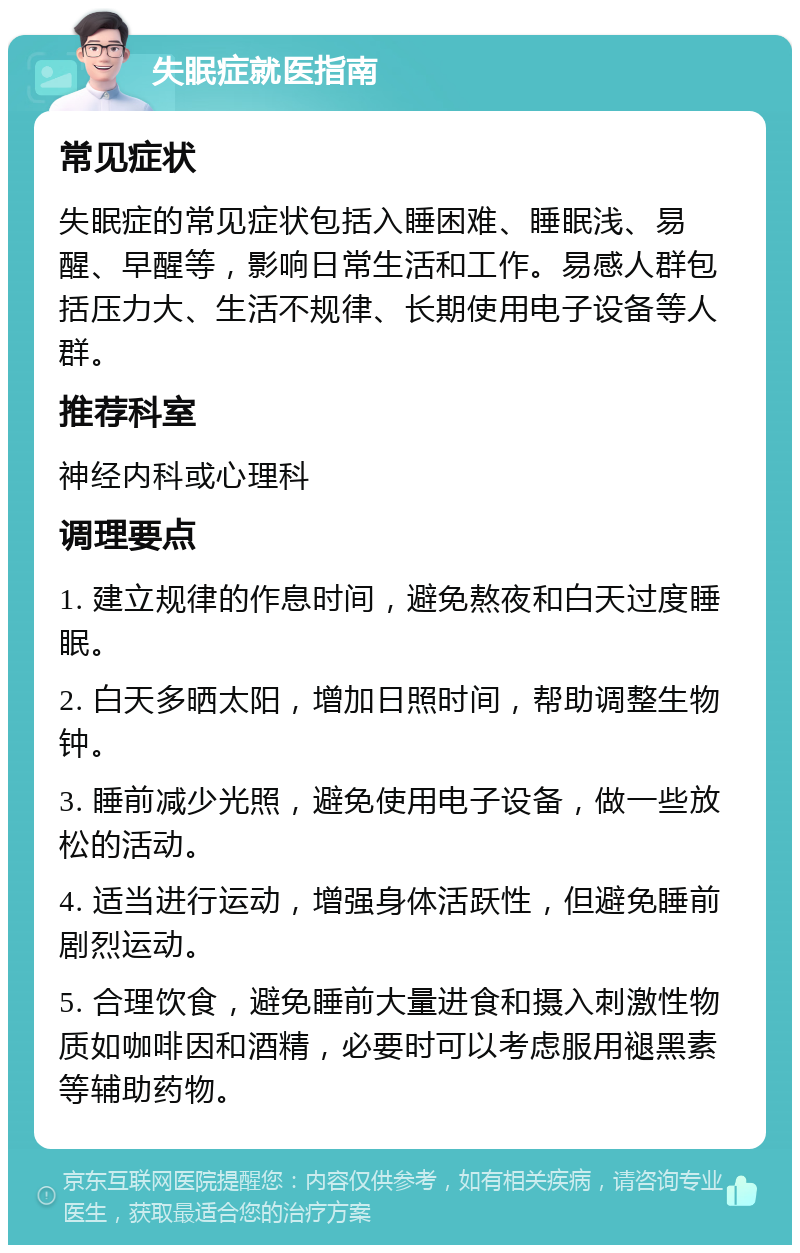 失眠症就医指南 常见症状 失眠症的常见症状包括入睡困难、睡眠浅、易醒、早醒等，影响日常生活和工作。易感人群包括压力大、生活不规律、长期使用电子设备等人群。 推荐科室 神经内科或心理科 调理要点 1. 建立规律的作息时间，避免熬夜和白天过度睡眠。 2. 白天多晒太阳，增加日照时间，帮助调整生物钟。 3. 睡前减少光照，避免使用电子设备，做一些放松的活动。 4. 适当进行运动，增强身体活跃性，但避免睡前剧烈运动。 5. 合理饮食，避免睡前大量进食和摄入刺激性物质如咖啡因和酒精，必要时可以考虑服用褪黑素等辅助药物。