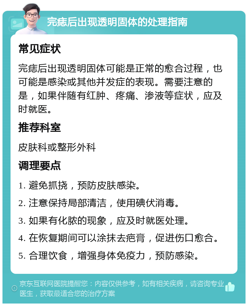 完痣后出现透明固体的处理指南 常见症状 完痣后出现透明固体可能是正常的愈合过程，也可能是感染或其他并发症的表现。需要注意的是，如果伴随有红肿、疼痛、渗液等症状，应及时就医。 推荐科室 皮肤科或整形外科 调理要点 1. 避免抓挠，预防皮肤感染。 2. 注意保持局部清洁，使用碘伏消毒。 3. 如果有化脓的现象，应及时就医处理。 4. 在恢复期间可以涂抹去疤膏，促进伤口愈合。 5. 合理饮食，增强身体免疫力，预防感染。