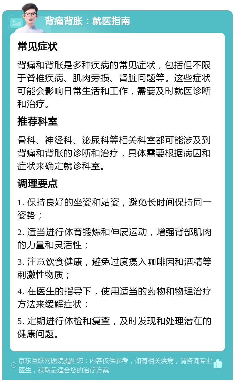 背痛背胀：就医指南 常见症状 背痛和背胀是多种疾病的常见症状，包括但不限于脊椎疾病、肌肉劳损、肾脏问题等。这些症状可能会影响日常生活和工作，需要及时就医诊断和治疗。 推荐科室 骨科、神经科、泌尿科等相关科室都可能涉及到背痛和背胀的诊断和治疗，具体需要根据病因和症状来确定就诊科室。 调理要点 1. 保持良好的坐姿和站姿，避免长时间保持同一姿势； 2. 适当进行体育锻炼和伸展运动，增强背部肌肉的力量和灵活性； 3. 注意饮食健康，避免过度摄入咖啡因和酒精等刺激性物质； 4. 在医生的指导下，使用适当的药物和物理治疗方法来缓解症状； 5. 定期进行体检和复查，及时发现和处理潜在的健康问题。