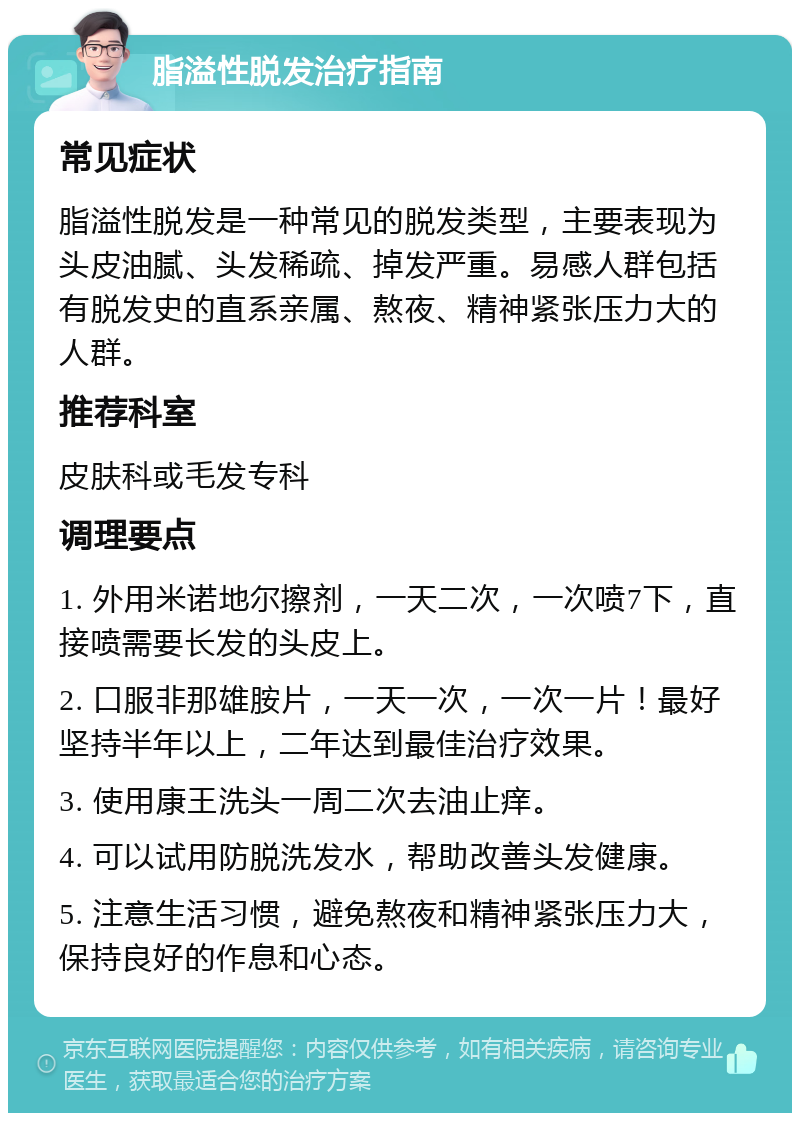 脂溢性脱发治疗指南 常见症状 脂溢性脱发是一种常见的脱发类型，主要表现为头皮油腻、头发稀疏、掉发严重。易感人群包括有脱发史的直系亲属、熬夜、精神紧张压力大的人群。 推荐科室 皮肤科或毛发专科 调理要点 1. 外用米诺地尔擦剂，一天二次，一次喷7下，直接喷需要长发的头皮上。 2. 口服非那雄胺片，一天一次，一次一片！最好坚持半年以上，二年达到最佳治疗效果。 3. 使用康王洗头一周二次去油止痒。 4. 可以试用防脱洗发水，帮助改善头发健康。 5. 注意生活习惯，避免熬夜和精神紧张压力大，保持良好的作息和心态。