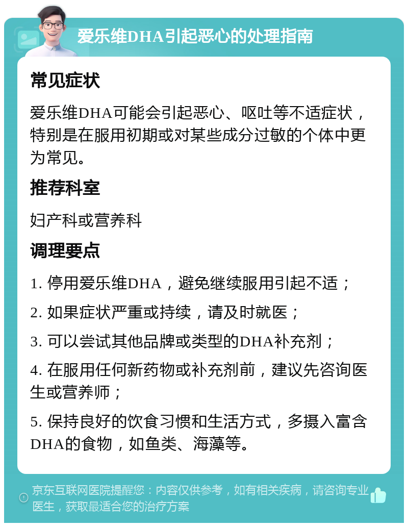 爱乐维DHA引起恶心的处理指南 常见症状 爱乐维DHA可能会引起恶心、呕吐等不适症状，特别是在服用初期或对某些成分过敏的个体中更为常见。 推荐科室 妇产科或营养科 调理要点 1. 停用爱乐维DHA，避免继续服用引起不适； 2. 如果症状严重或持续，请及时就医； 3. 可以尝试其他品牌或类型的DHA补充剂； 4. 在服用任何新药物或补充剂前，建议先咨询医生或营养师； 5. 保持良好的饮食习惯和生活方式，多摄入富含DHA的食物，如鱼类、海藻等。