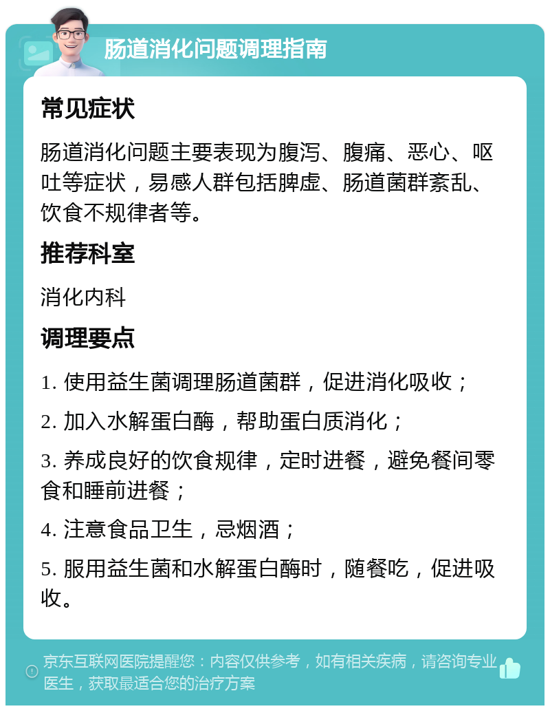 肠道消化问题调理指南 常见症状 肠道消化问题主要表现为腹泻、腹痛、恶心、呕吐等症状，易感人群包括脾虚、肠道菌群紊乱、饮食不规律者等。 推荐科室 消化内科 调理要点 1. 使用益生菌调理肠道菌群，促进消化吸收； 2. 加入水解蛋白酶，帮助蛋白质消化； 3. 养成良好的饮食规律，定时进餐，避免餐间零食和睡前进餐； 4. 注意食品卫生，忌烟酒； 5. 服用益生菌和水解蛋白酶时，随餐吃，促进吸收。