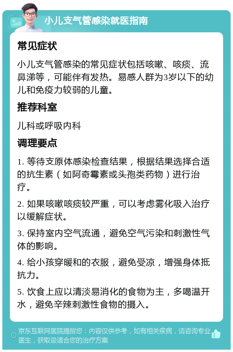 小儿支气管感染就医指南 常见症状 小儿支气管感染的常见症状包括咳嗽、咳痰、流鼻涕等，可能伴有发热。易感人群为3岁以下的幼儿和免疫力较弱的儿童。 推荐科室 儿科或呼吸内科 调理要点 1. 等待支原体感染检查结果，根据结果选择合适的抗生素（如阿奇霉素或头孢类药物）进行治疗。 2. 如果咳嗽咳痰较严重，可以考虑雾化吸入治疗以缓解症状。 3. 保持室内空气流通，避免空气污染和刺激性气体的影响。 4. 给小孩穿暖和的衣服，避免受凉，增强身体抵抗力。 5. 饮食上应以清淡易消化的食物为主，多喝温开水，避免辛辣刺激性食物的摄入。