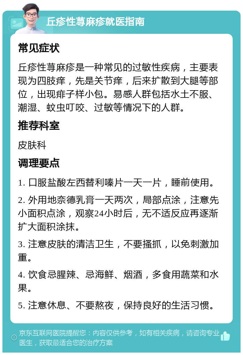 丘疹性荨麻疹就医指南 常见症状 丘疹性荨麻疹是一种常见的过敏性疾病，主要表现为四肢痒，先是关节痒，后来扩散到大腿等部位，出现痱子样小包。易感人群包括水土不服、潮湿、蚊虫叮咬、过敏等情况下的人群。 推荐科室 皮肤科 调理要点 1. 口服盐酸左西替利嗪片一天一片，睡前使用。 2. 外用地奈德乳膏一天两次，局部点涂，注意先小面积点涂，观察24小时后，无不适反应再逐渐扩大面积涂抹。 3. 注意皮肤的清洁卫生，不要搔抓，以免刺激加重。 4. 饮食忌腥辣、忌海鲜、烟酒，多食用蔬菜和水果。 5. 注意休息、不要熬夜，保持良好的生活习惯。