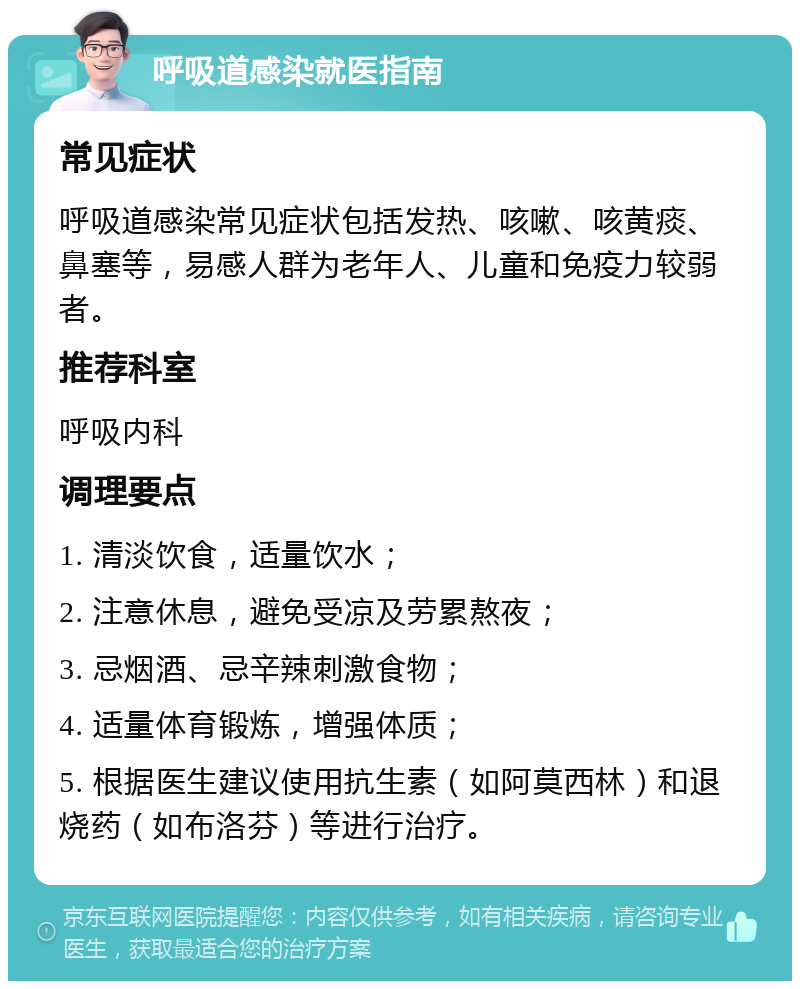 呼吸道感染就医指南 常见症状 呼吸道感染常见症状包括发热、咳嗽、咳黄痰、鼻塞等，易感人群为老年人、儿童和免疫力较弱者。 推荐科室 呼吸内科 调理要点 1. 清淡饮食，适量饮水； 2. 注意休息，避免受凉及劳累熬夜； 3. 忌烟酒、忌辛辣刺激食物； 4. 适量体育锻炼，增强体质； 5. 根据医生建议使用抗生素（如阿莫西林）和退烧药（如布洛芬）等进行治疗。