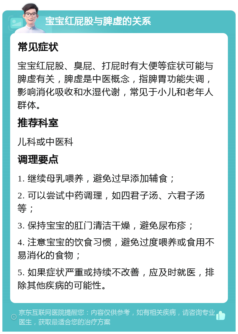 宝宝红屁股与脾虚的关系 常见症状 宝宝红屁股、臭屁、打屁时有大便等症状可能与脾虚有关，脾虚是中医概念，指脾胃功能失调，影响消化吸收和水湿代谢，常见于小儿和老年人群体。 推荐科室 儿科或中医科 调理要点 1. 继续母乳喂养，避免过早添加辅食； 2. 可以尝试中药调理，如四君子汤、六君子汤等； 3. 保持宝宝的肛门清洁干燥，避免尿布疹； 4. 注意宝宝的饮食习惯，避免过度喂养或食用不易消化的食物； 5. 如果症状严重或持续不改善，应及时就医，排除其他疾病的可能性。