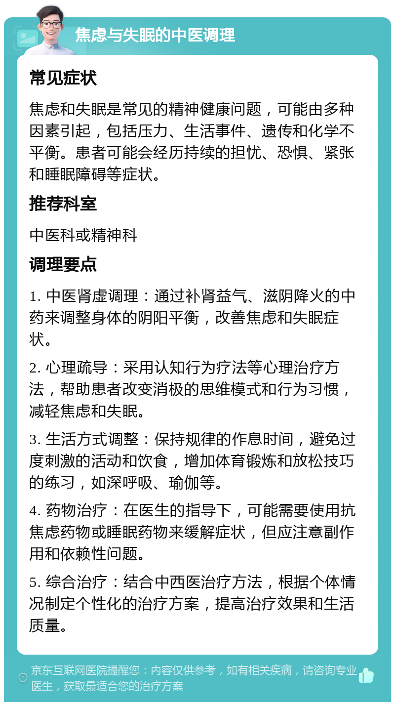 焦虑与失眠的中医调理 常见症状 焦虑和失眠是常见的精神健康问题，可能由多种因素引起，包括压力、生活事件、遗传和化学不平衡。患者可能会经历持续的担忧、恐惧、紧张和睡眠障碍等症状。 推荐科室 中医科或精神科 调理要点 1. 中医肾虚调理：通过补肾益气、滋阴降火的中药来调整身体的阴阳平衡，改善焦虑和失眠症状。 2. 心理疏导：采用认知行为疗法等心理治疗方法，帮助患者改变消极的思维模式和行为习惯，减轻焦虑和失眠。 3. 生活方式调整：保持规律的作息时间，避免过度刺激的活动和饮食，增加体育锻炼和放松技巧的练习，如深呼吸、瑜伽等。 4. 药物治疗：在医生的指导下，可能需要使用抗焦虑药物或睡眠药物来缓解症状，但应注意副作用和依赖性问题。 5. 综合治疗：结合中西医治疗方法，根据个体情况制定个性化的治疗方案，提高治疗效果和生活质量。