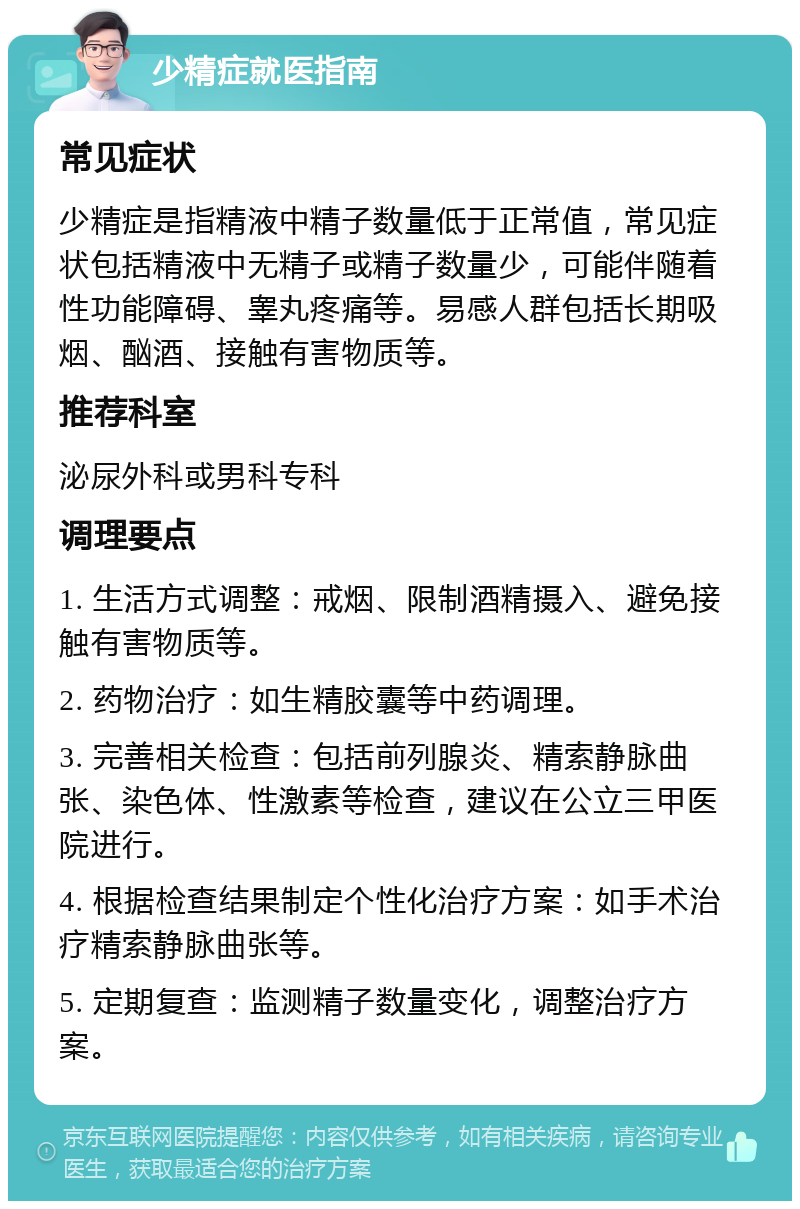 少精症就医指南 常见症状 少精症是指精液中精子数量低于正常值，常见症状包括精液中无精子或精子数量少，可能伴随着性功能障碍、睾丸疼痛等。易感人群包括长期吸烟、酗酒、接触有害物质等。 推荐科室 泌尿外科或男科专科 调理要点 1. 生活方式调整：戒烟、限制酒精摄入、避免接触有害物质等。 2. 药物治疗：如生精胶囊等中药调理。 3. 完善相关检查：包括前列腺炎、精索静脉曲张、染色体、性激素等检查，建议在公立三甲医院进行。 4. 根据检查结果制定个性化治疗方案：如手术治疗精索静脉曲张等。 5. 定期复查：监测精子数量变化，调整治疗方案。