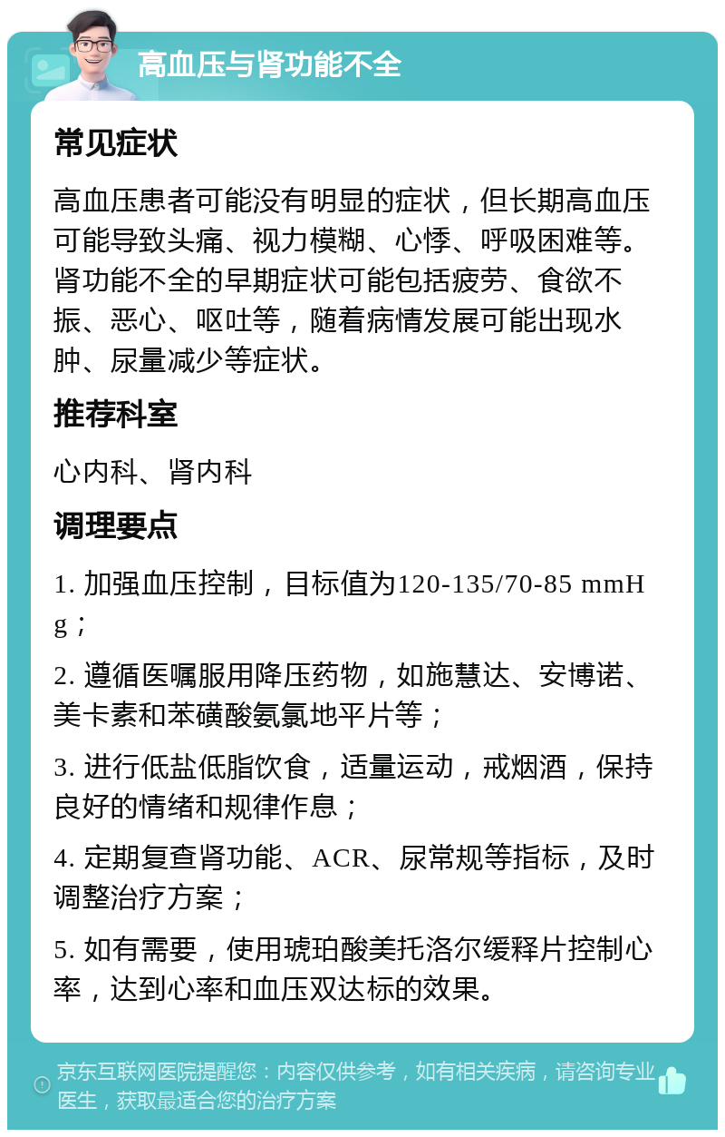 高血压与肾功能不全 常见症状 高血压患者可能没有明显的症状，但长期高血压可能导致头痛、视力模糊、心悸、呼吸困难等。肾功能不全的早期症状可能包括疲劳、食欲不振、恶心、呕吐等，随着病情发展可能出现水肿、尿量减少等症状。 推荐科室 心内科、肾内科 调理要点 1. 加强血压控制，目标值为120-135/70-85 mmHg； 2. 遵循医嘱服用降压药物，如施慧达、安博诺、美卡素和苯磺酸氨氯地平片等； 3. 进行低盐低脂饮食，适量运动，戒烟酒，保持良好的情绪和规律作息； 4. 定期复查肾功能、ACR、尿常规等指标，及时调整治疗方案； 5. 如有需要，使用琥珀酸美托洛尔缓释片控制心率，达到心率和血压双达标的效果。