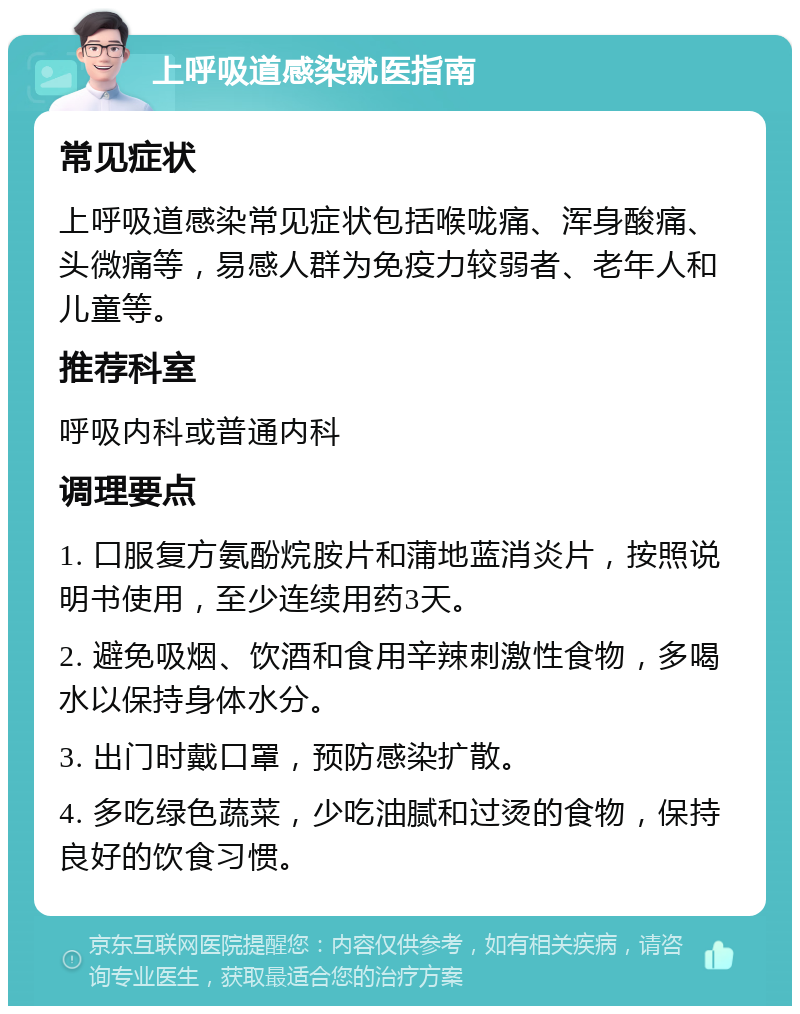 上呼吸道感染就医指南 常见症状 上呼吸道感染常见症状包括喉咙痛、浑身酸痛、头微痛等，易感人群为免疫力较弱者、老年人和儿童等。 推荐科室 呼吸内科或普通内科 调理要点 1. 口服复方氨酚烷胺片和蒲地蓝消炎片，按照说明书使用，至少连续用药3天。 2. 避免吸烟、饮酒和食用辛辣刺激性食物，多喝水以保持身体水分。 3. 出门时戴口罩，预防感染扩散。 4. 多吃绿色蔬菜，少吃油腻和过烫的食物，保持良好的饮食习惯。