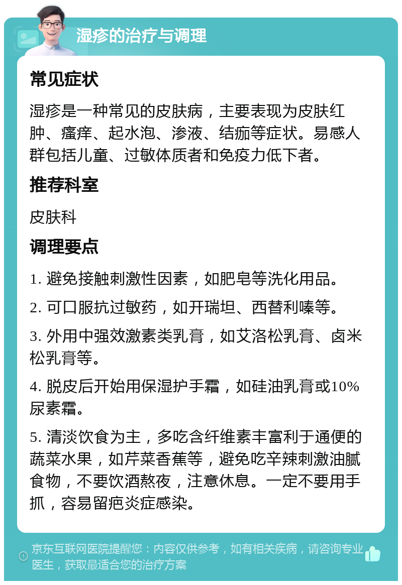 湿疹的治疗与调理 常见症状 湿疹是一种常见的皮肤病，主要表现为皮肤红肿、瘙痒、起水泡、渗液、结痂等症状。易感人群包括儿童、过敏体质者和免疫力低下者。 推荐科室 皮肤科 调理要点 1. 避免接触刺激性因素，如肥皂等洗化用品。 2. 可口服抗过敏药，如开瑞坦、西替利嗪等。 3. 外用中强效激素类乳膏，如艾洛松乳膏、卤米松乳膏等。 4. 脱皮后开始用保湿护手霜，如硅油乳膏或10%尿素霜。 5. 清淡饮食为主，多吃含纤维素丰富利于通便的蔬菜水果，如芹菜香蕉等，避免吃辛辣刺激油腻食物，不要饮酒熬夜，注意休息。一定不要用手抓，容易留疤炎症感染。