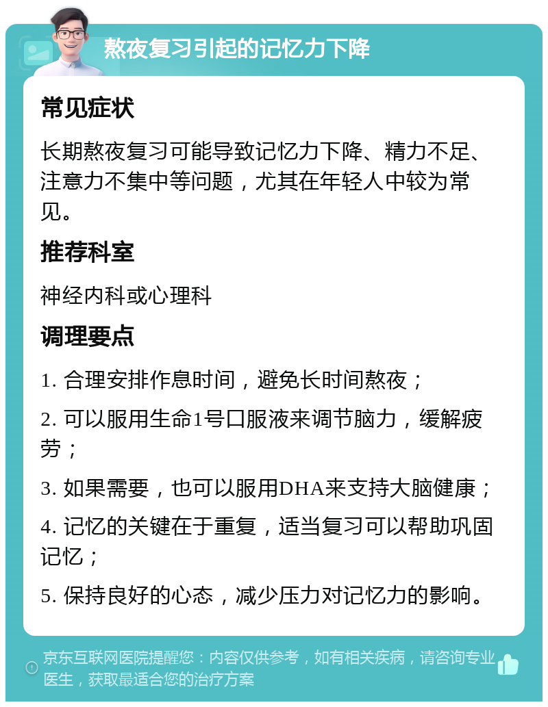 熬夜复习引起的记忆力下降 常见症状 长期熬夜复习可能导致记忆力下降、精力不足、注意力不集中等问题，尤其在年轻人中较为常见。 推荐科室 神经内科或心理科 调理要点 1. 合理安排作息时间，避免长时间熬夜； 2. 可以服用生命1号口服液来调节脑力，缓解疲劳； 3. 如果需要，也可以服用DHA来支持大脑健康； 4. 记忆的关键在于重复，适当复习可以帮助巩固记忆； 5. 保持良好的心态，减少压力对记忆力的影响。