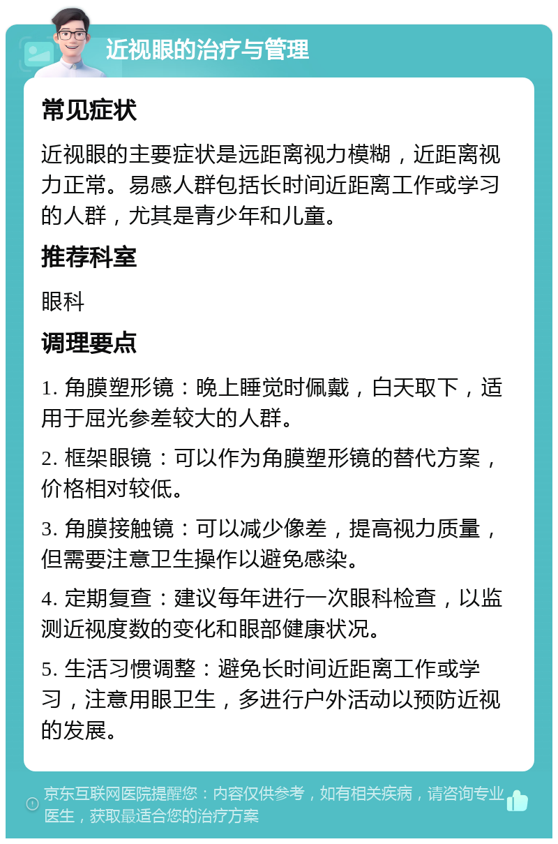 近视眼的治疗与管理 常见症状 近视眼的主要症状是远距离视力模糊，近距离视力正常。易感人群包括长时间近距离工作或学习的人群，尤其是青少年和儿童。 推荐科室 眼科 调理要点 1. 角膜塑形镜：晚上睡觉时佩戴，白天取下，适用于屈光参差较大的人群。 2. 框架眼镜：可以作为角膜塑形镜的替代方案，价格相对较低。 3. 角膜接触镜：可以减少像差，提高视力质量，但需要注意卫生操作以避免感染。 4. 定期复查：建议每年进行一次眼科检查，以监测近视度数的变化和眼部健康状况。 5. 生活习惯调整：避免长时间近距离工作或学习，注意用眼卫生，多进行户外活动以预防近视的发展。