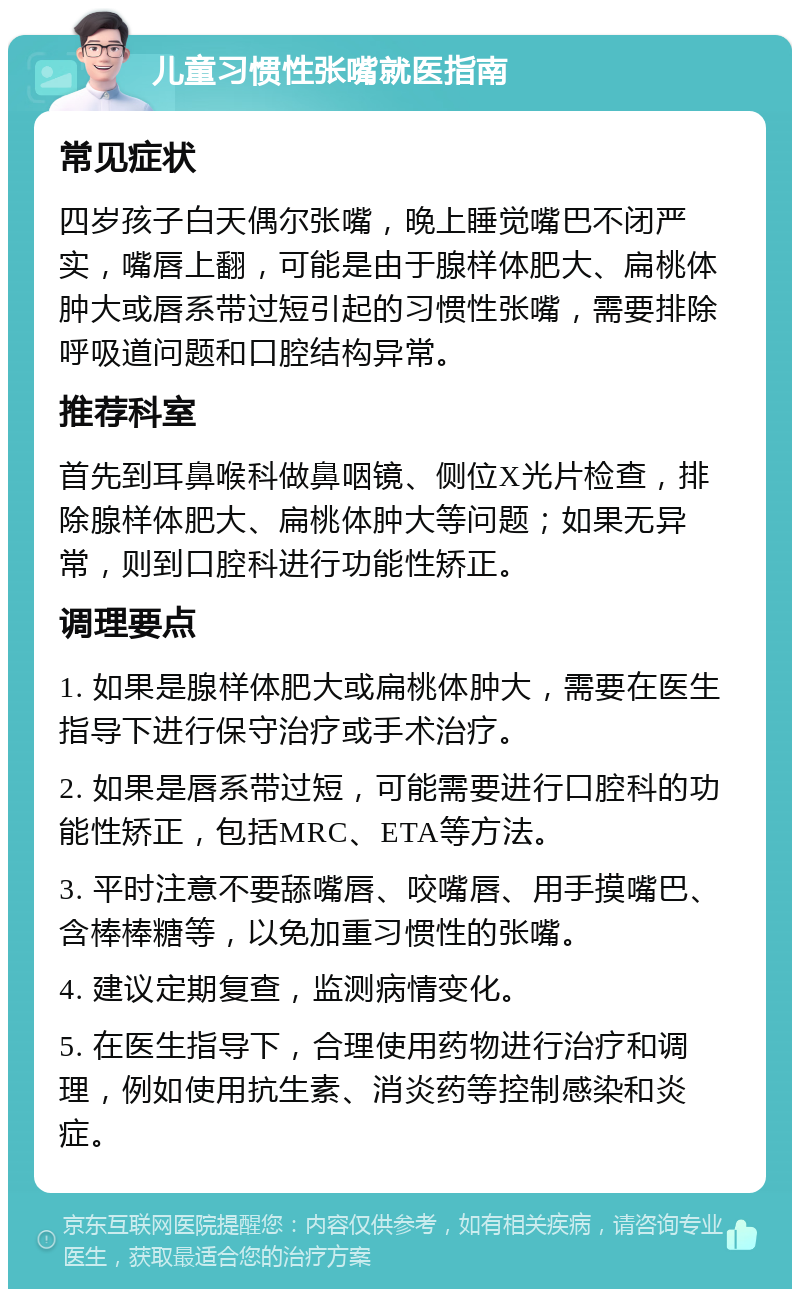 儿童习惯性张嘴就医指南 常见症状 四岁孩子白天偶尔张嘴，晚上睡觉嘴巴不闭严实，嘴唇上翻，可能是由于腺样体肥大、扁桃体肿大或唇系带过短引起的习惯性张嘴，需要排除呼吸道问题和口腔结构异常。 推荐科室 首先到耳鼻喉科做鼻咽镜、侧位X光片检查，排除腺样体肥大、扁桃体肿大等问题；如果无异常，则到口腔科进行功能性矫正。 调理要点 1. 如果是腺样体肥大或扁桃体肿大，需要在医生指导下进行保守治疗或手术治疗。 2. 如果是唇系带过短，可能需要进行口腔科的功能性矫正，包括MRC、ETA等方法。 3. 平时注意不要舔嘴唇、咬嘴唇、用手摸嘴巴、含棒棒糖等，以免加重习惯性的张嘴。 4. 建议定期复查，监测病情变化。 5. 在医生指导下，合理使用药物进行治疗和调理，例如使用抗生素、消炎药等控制感染和炎症。