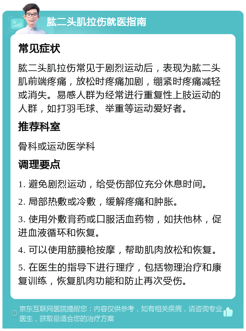 肱二头肌拉伤就医指南 常见症状 肱二头肌拉伤常见于剧烈运动后，表现为肱二头肌前端疼痛，放松时疼痛加剧，绷紧时疼痛减轻或消失。易感人群为经常进行重复性上肢运动的人群，如打羽毛球、举重等运动爱好者。 推荐科室 骨科或运动医学科 调理要点 1. 避免剧烈运动，给受伤部位充分休息时间。 2. 局部热敷或冷敷，缓解疼痛和肿胀。 3. 使用外敷膏药或口服活血药物，如扶他林，促进血液循环和恢复。 4. 可以使用筋膜枪按摩，帮助肌肉放松和恢复。 5. 在医生的指导下进行理疗，包括物理治疗和康复训练，恢复肌肉功能和防止再次受伤。